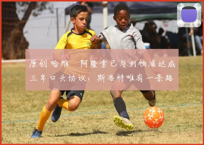 原创 哈维・阿隆索已与利物浦达成三年口头协议，斯洛特唯有一条路可 “翻盘”