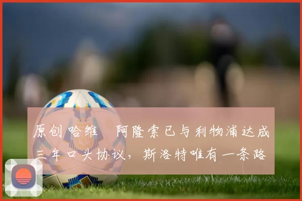 原创 哈维・阿隆索已与利物浦达成三年口头协议，斯洛特唯有一条路可 “翻盘”