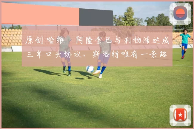 原创 哈维・阿隆索已与利物浦达成三年口头协议，斯洛特唯有一条路可 “翻盘”