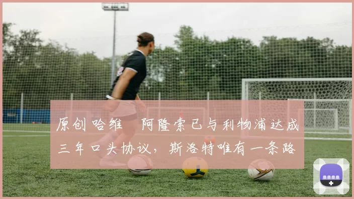 原创 哈维・阿隆索已与利物浦达成三年口头协议，斯洛特唯有一条路可 “翻盘”