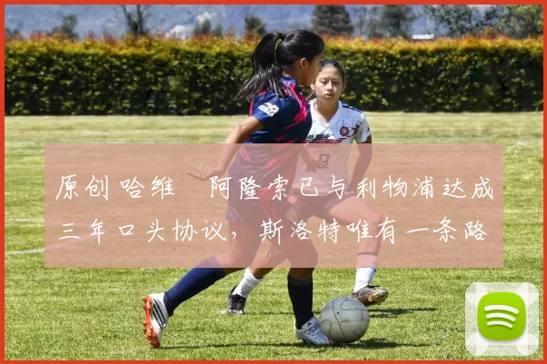 原创 哈维・阿隆索已与利物浦达成三年口头协议，斯洛特唯有一条路可 “翻盘”