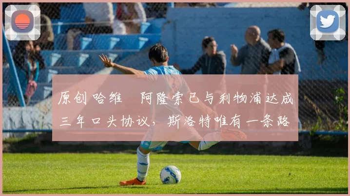 原创 哈维・阿隆索已与利物浦达成三年口头协议，斯洛特唯有一条路可 “翻盘”