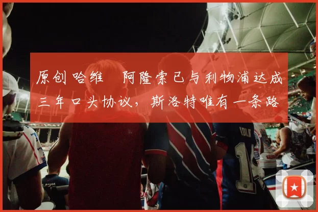 原创 哈维・阿隆索已与利物浦达成三年口头协议，斯洛特唯有一条路可 “翻盘”