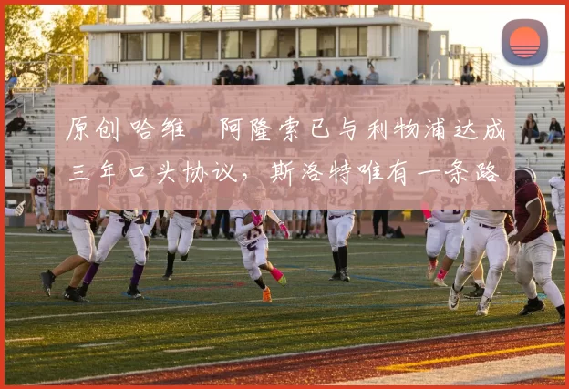 原创 哈维・阿隆索已与利物浦达成三年口头协议，斯洛特唯有一条路可 “翻盘”