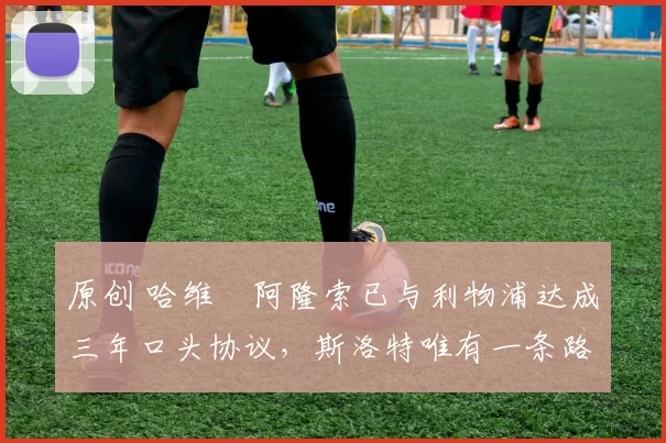 原创 哈维・阿隆索已与利物浦达成三年口头协议，斯洛特唯有一条路可 “翻盘”