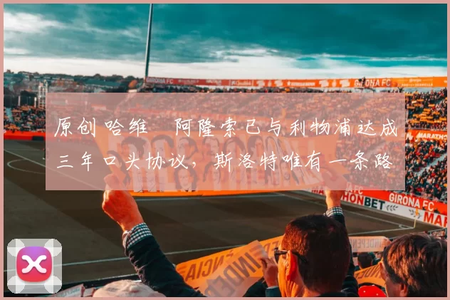 原创 哈维・阿隆索已与利物浦达成三年口头协议，斯洛特唯有一条路可 “翻盘”
