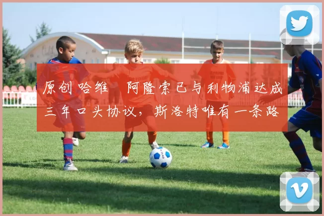 原创 哈维・阿隆索已与利物浦达成三年口头协议,斯洛特唯有一条路可 “翻盘”