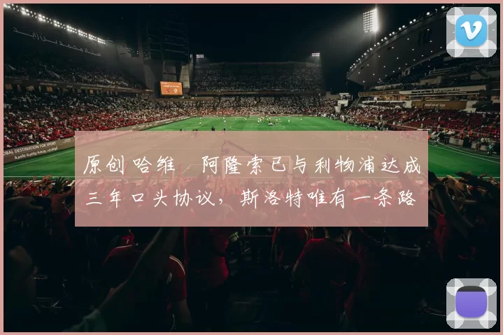 原创 哈维・阿隆索已与利物浦达成三年口头协议，斯洛特唯有一条路可 “翻盘”