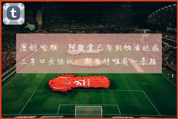 原创 哈维・阿隆索已与利物浦达成三年口头协议，斯洛特唯有一条路可 “翻盘”