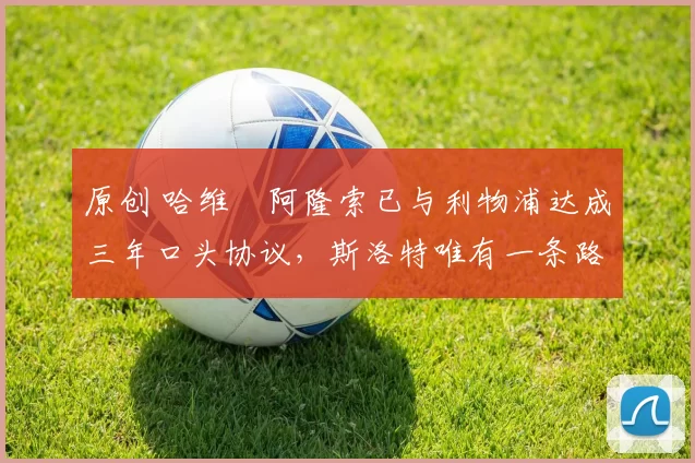 原创 哈维・阿隆索已与利物浦达成三年口头协议，斯洛特唯有一条路可 “翻盘”