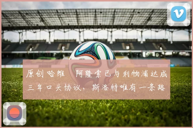 原创 哈维・阿隆索已与利物浦达成三年口头协议，斯洛特唯有一条路可 “翻盘”