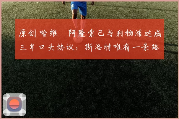 原创 哈维・阿隆索已与利物浦达成三年口头协议，斯洛特唯有一条路可 “翻盘”