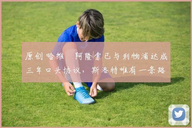 原创 哈维・阿隆索已与利物浦达成三年口头协议，斯洛特唯有一条路可 “翻盘”