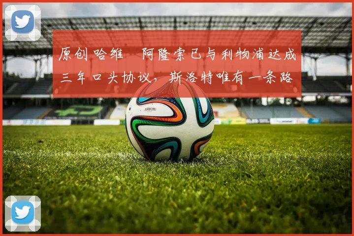 原创 哈维・阿隆索已与利物浦达成三年口头协议，斯洛特唯有一条路可 “翻盘”