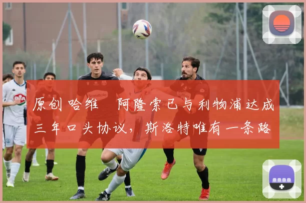 原创 哈维・阿隆索已与利物浦达成三年口头协议，斯洛特唯有一条路可 “翻盘”