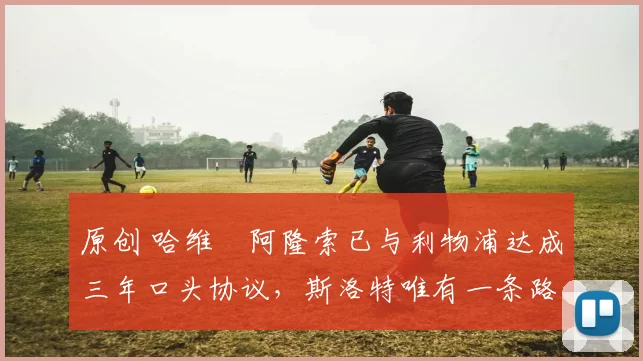 原创 哈维・阿隆索已与利物浦达成三年口头协议，斯洛特唯有一条路可 “翻盘”