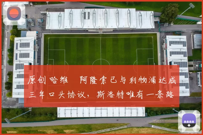 原创 哈维・阿隆索已与利物浦达成三年口头协议，斯洛特唯有一条路可 “翻盘”