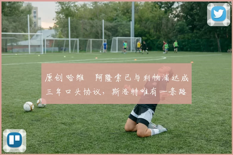 原创 哈维・阿隆索已与利物浦达成三年口头协议,斯洛特唯有一条路可 “翻盘”