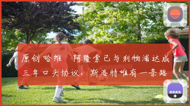 原创 哈维・阿隆索已与利物浦达成三年口头协议，斯洛特唯有一条路可 “翻盘”