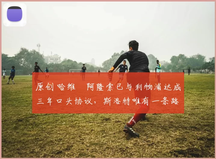 原创 哈维・阿隆索已与利物浦达成三年口头协议，斯洛特唯有一条路可 “翻盘”