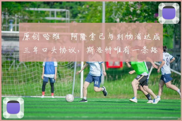 原创 哈维・阿隆索已与利物浦达成三年口头协议，斯洛特唯有一条路可 “翻盘”