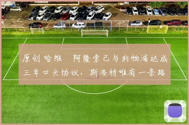 原创 哈维・阿隆索已与利物浦达成三年口头协议，斯洛特唯有一条路可 “翻盘”