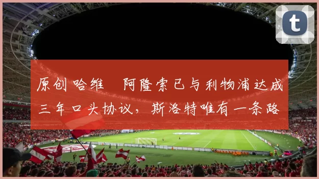 原创 哈维・阿隆索已与利物浦达成三年口头协议，斯洛特唯有一条路可 “翻盘”