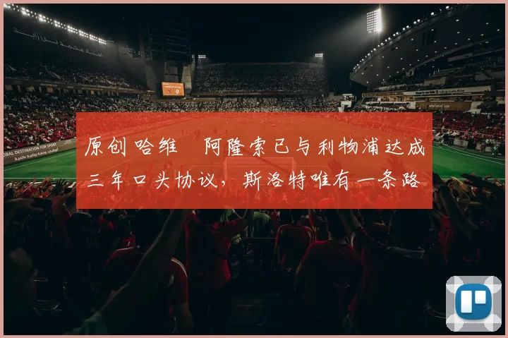 原创 哈维・阿隆索已与利物浦达成三年口头协议，斯洛特唯有一条路可 “翻盘”