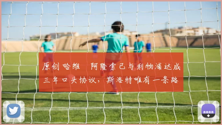 原创 哈维・阿隆索已与利物浦达成三年口头协议，斯洛特唯有一条路可 “翻盘”