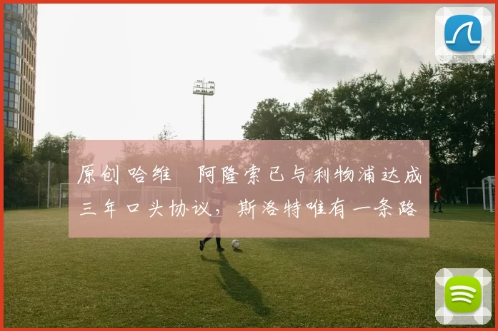 原创 哈维・阿隆索已与利物浦达成三年口头协议，斯洛特唯有一条路可 “翻盘”