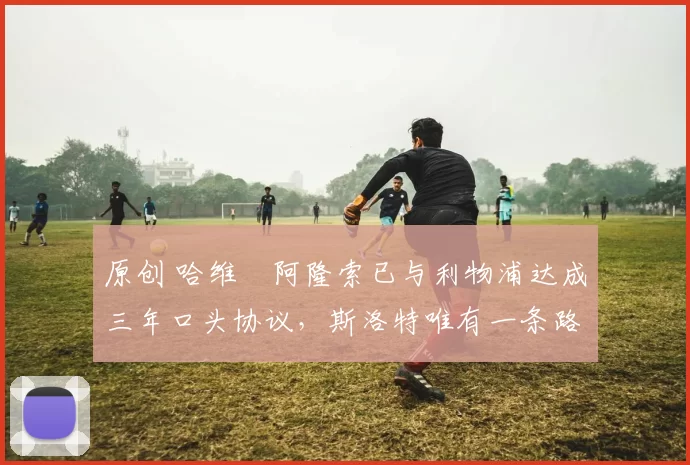 原创 哈维・阿隆索已与利物浦达成三年口头协议，斯洛特唯有一条路可 “翻盘”