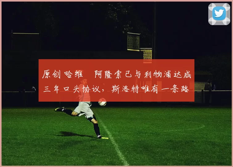 原创 哈维・阿隆索已与利物浦达成三年口头协议，斯洛特唯有一条路可 “翻盘”