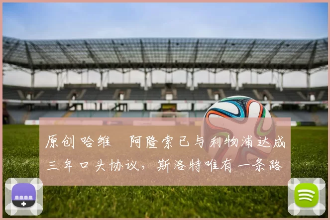 原创 哈维・阿隆索已与利物浦达成三年口头协议，斯洛特唯有一条路可 “翻盘”