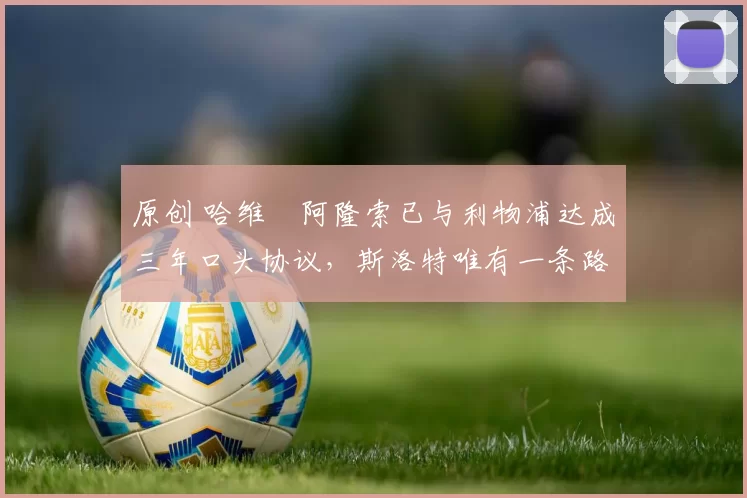 原创 哈维・阿隆索已与利物浦达成三年口头协议，斯洛特唯有一条路可 “翻盘”