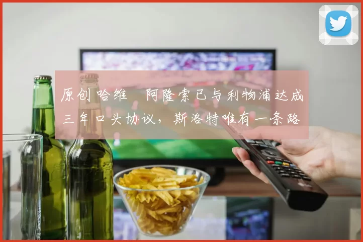 原创 哈维・阿隆索已与利物浦达成三年口头协议，斯洛特唯有一条路可 “翻盘”