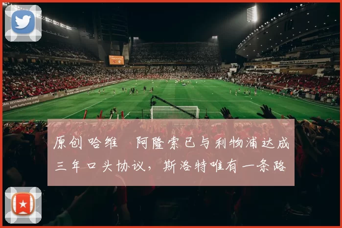 原创 哈维・阿隆索已与利物浦达成三年口头协议，斯洛特唯有一条路可 “翻盘”