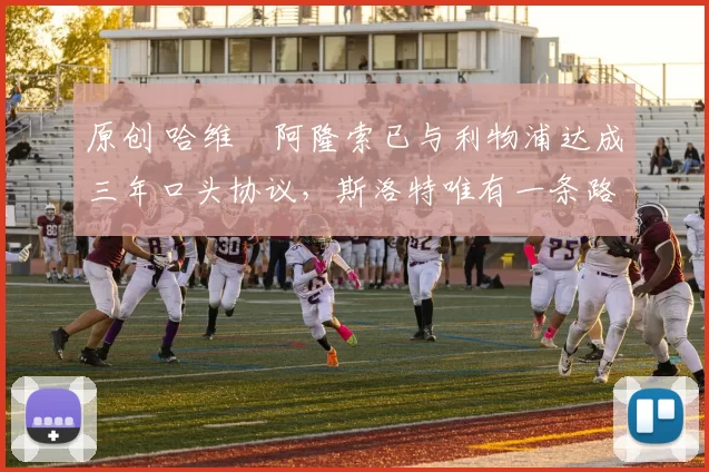 原创 哈维・阿隆索已与利物浦达成三年口头协议，斯洛特唯有一条路可 “翻盘”