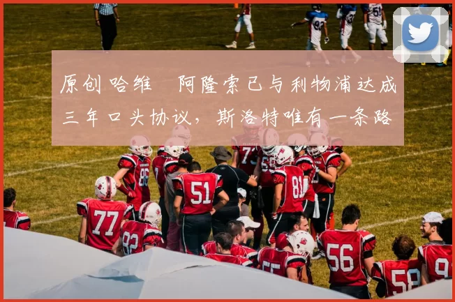 原创 哈维・阿隆索已与利物浦达成三年口头协议，斯洛特唯有一条路可 “翻盘”