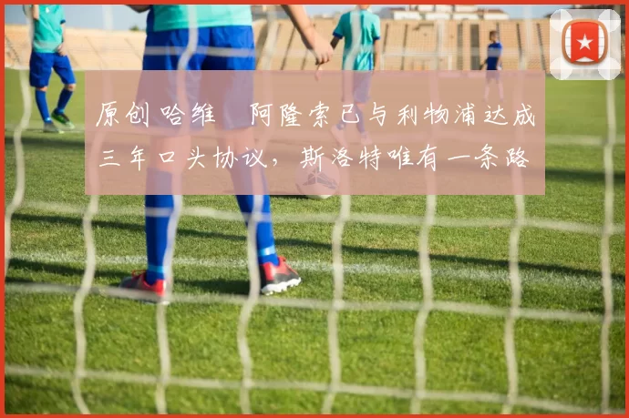 原创 哈维・阿隆索已与利物浦达成三年口头协议，斯洛特唯有一条路可 “翻盘”