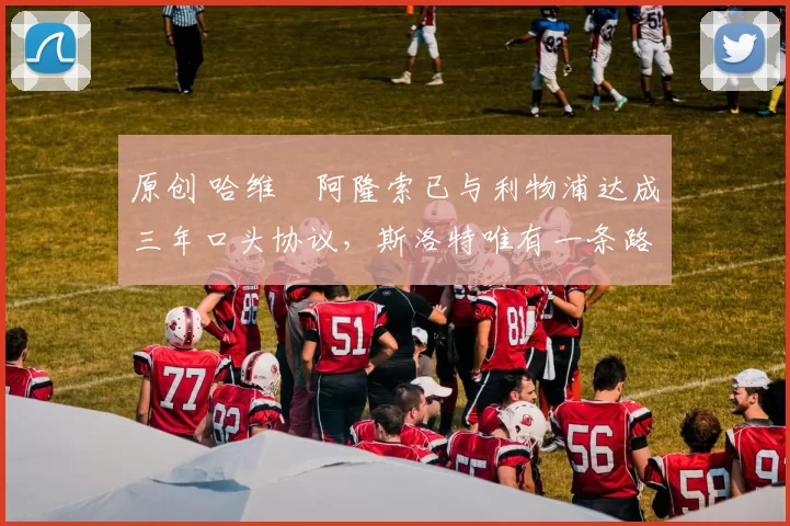 原创 哈维・阿隆索已与利物浦达成三年口头协议，斯洛特唯有一条路可 “翻盘”