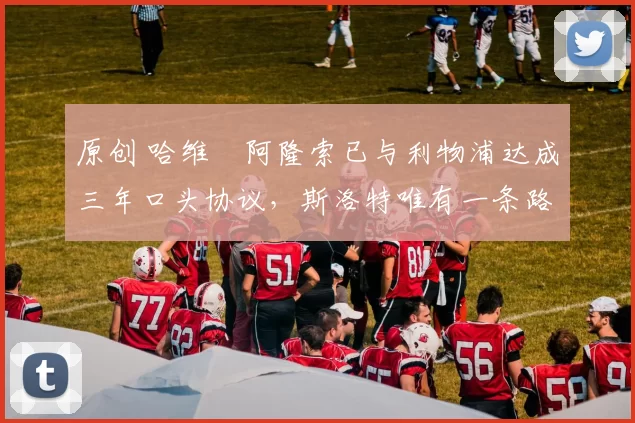 原创 哈维・阿隆索已与利物浦达成三年口头协议，斯洛特唯有一条路可 “翻盘”