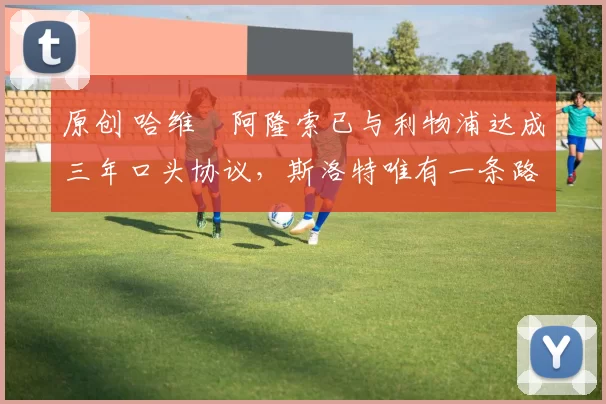 原创 哈维・阿隆索已与利物浦达成三年口头协议，斯洛特唯有一条路可 “翻盘”