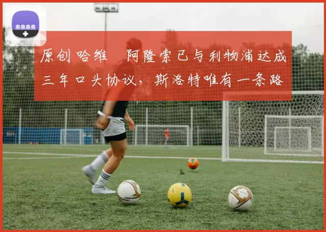 原创 哈维・阿隆索已与利物浦达成三年口头协议，斯洛特唯有一条路可 “翻盘”