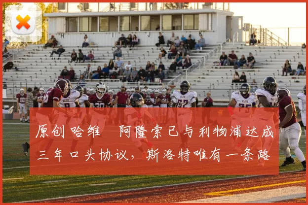 原创 哈维・阿隆索已与利物浦达成三年口头协议，斯洛特唯有一条路可 “翻盘”