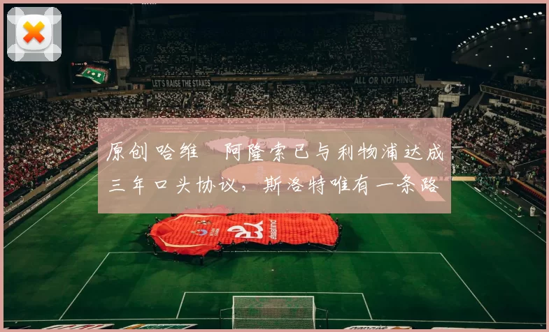 原创 哈维・阿隆索已与利物浦达成三年口头协议，斯洛特唯有一条路可 “翻盘”