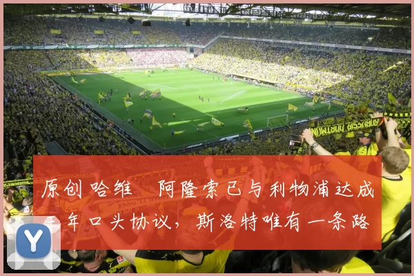 原创 哈维・阿隆索已与利物浦达成三年口头协议，斯洛特唯有一条路可 “翻盘”