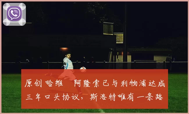 原创 哈维・阿隆索已与利物浦达成三年口头协议，斯洛特唯有一条路可 “翻盘”