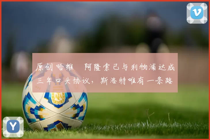 原创 哈维・阿隆索已与利物浦达成三年口头协议，斯洛特唯有一条路可 “翻盘”