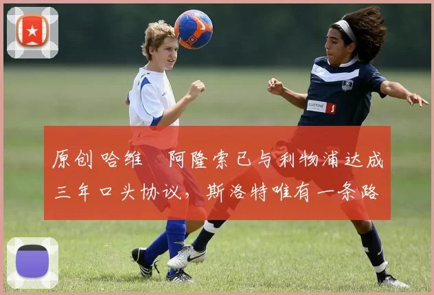 原创 哈维・阿隆索已与利物浦达成三年口头协议，斯洛特唯有一条路可 “翻盘”