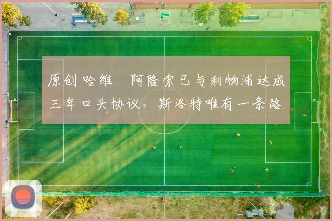 原创 哈维・阿隆索已与利物浦达成三年口头协议，斯洛特唯有一条路可 “翻盘”